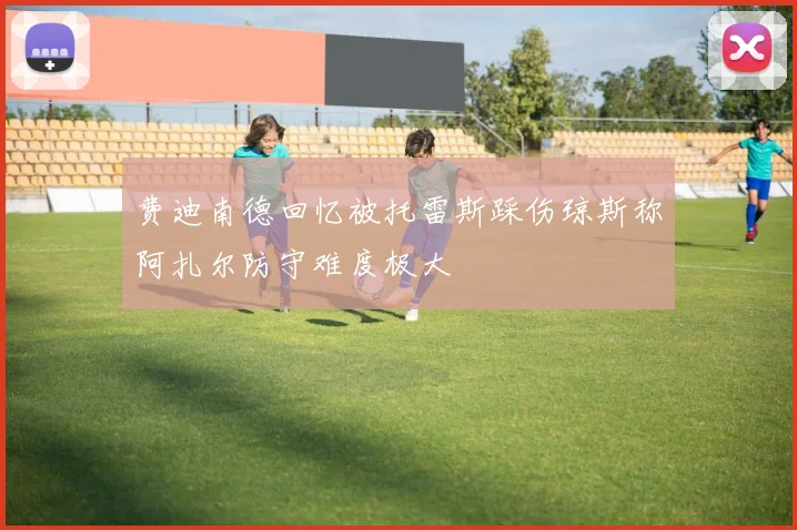 费迪南德回忆被托雷斯踩伤琼斯称阿扎尔防守难度极大