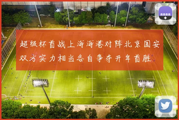 超级杯首战上海海港对阵北京国安双方实力相当各自争夺开年首胜