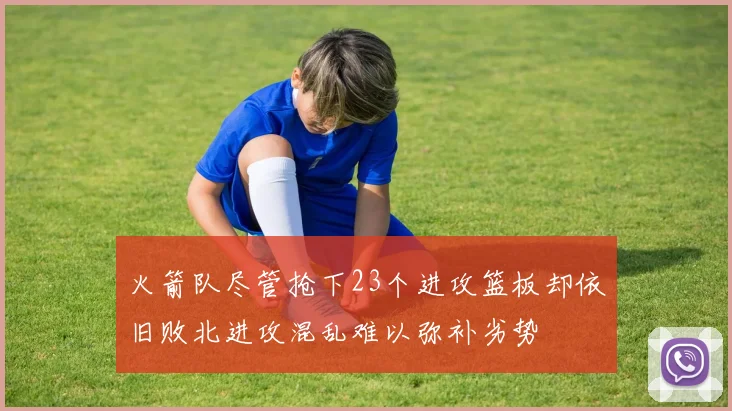 火箭队尽管抢下23个进攻篮板却依旧败北进攻混乱难以弥补劣势
