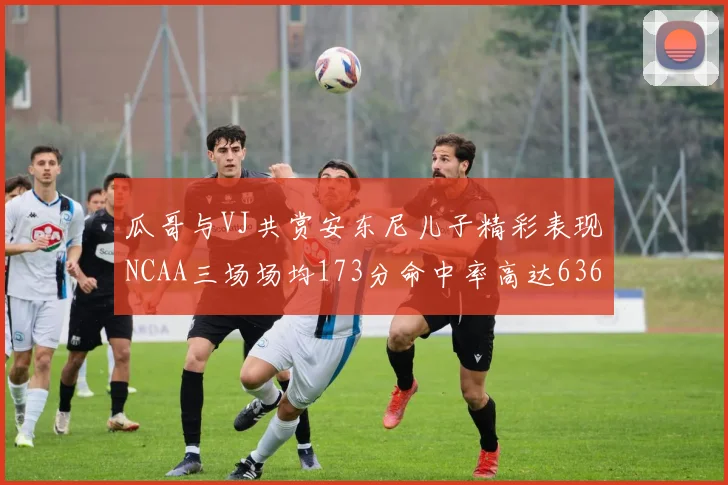 瓜哥与VJ共赏安东尼儿子精彩表现NCAA三场场均173分命中率高达636