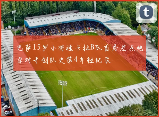 巴萨15岁小将通卡拉B队首秀差点绝杀对手创队史第4年轻纪录