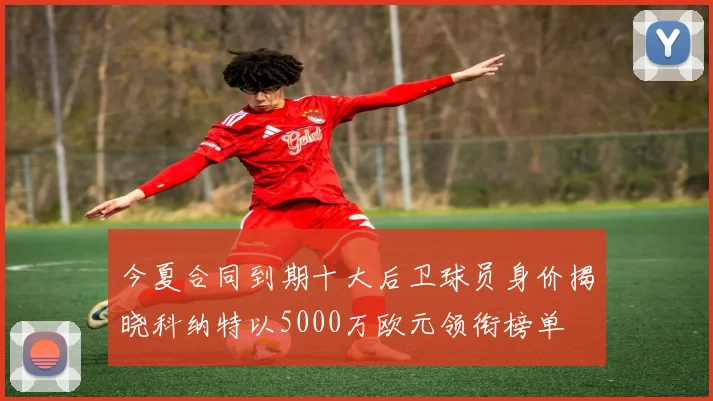今夏合同到期十大后卫球员身价揭晓科纳特以5000万欧元领衔榜单