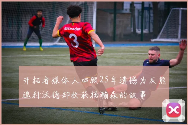 开拓者媒体人回顾25年遗憾为灰熊选科沃德却收获杨瀚森的故事