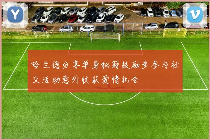 哈兰德分享单身秘籍鼓励多参与社交活动意外收获爱情机会