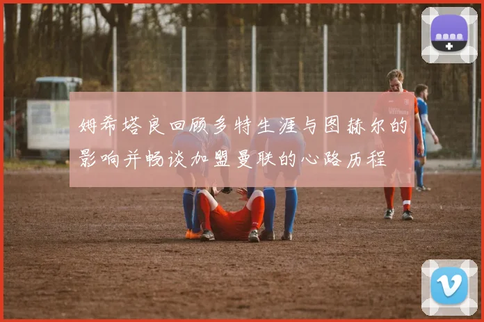姆希塔良回顾多特生涯与图赫尔的影响并畅谈加盟曼联的心路历程