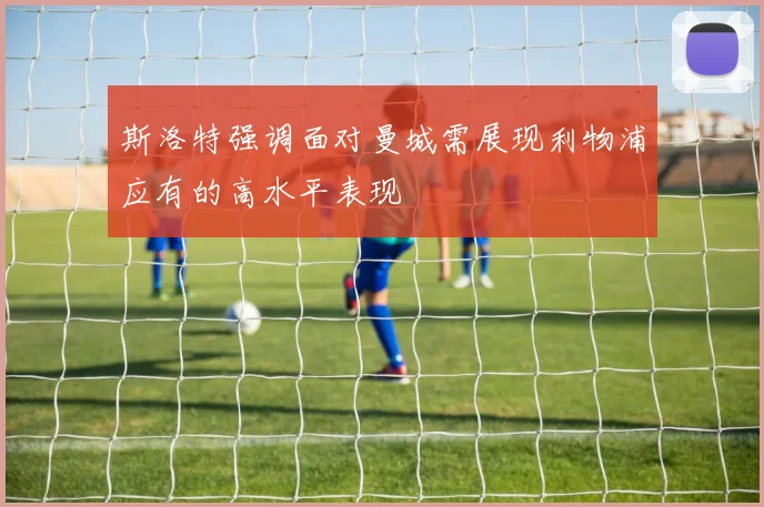 斯洛特强调面对曼城需展现利物浦应有的高水平表现