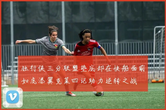 独行侠三分联盟垫底却在快船面前如虎添翼克莱四记助力逆转之战