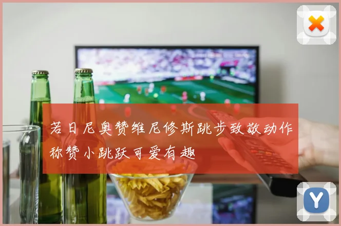 若日尼奥赞维尼修斯跳步致敬动作称赞小跳跃可爱有趣