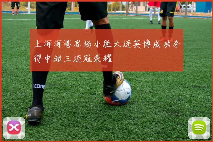 上海海港客场小胜大连英博成功夺得中超三连冠荣耀
