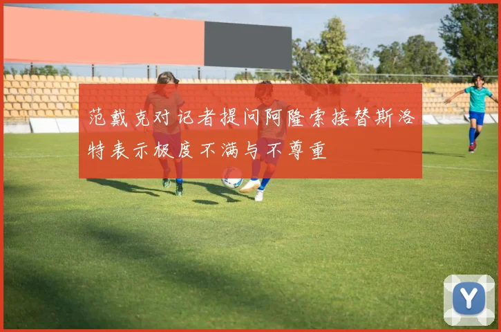 范戴克对记者提问阿隆索接替斯洛特表示极度不满与不尊重