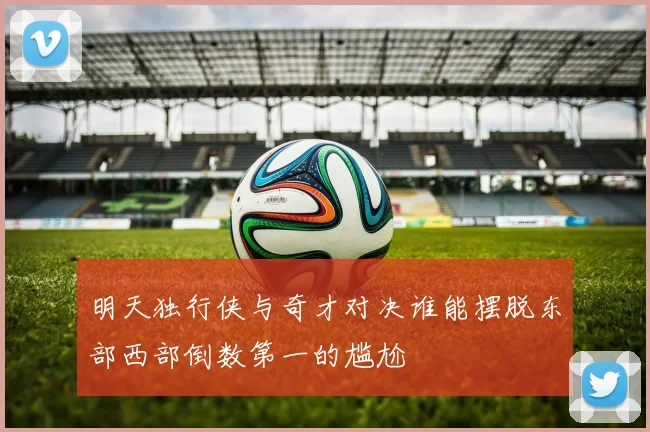 明天独行侠与奇才对决谁能摆脱东部西部倒数第一的尴尬