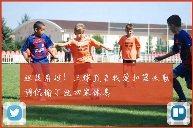 这集看过！三球直言我爱扣篮米勒调侃输了就回家休息