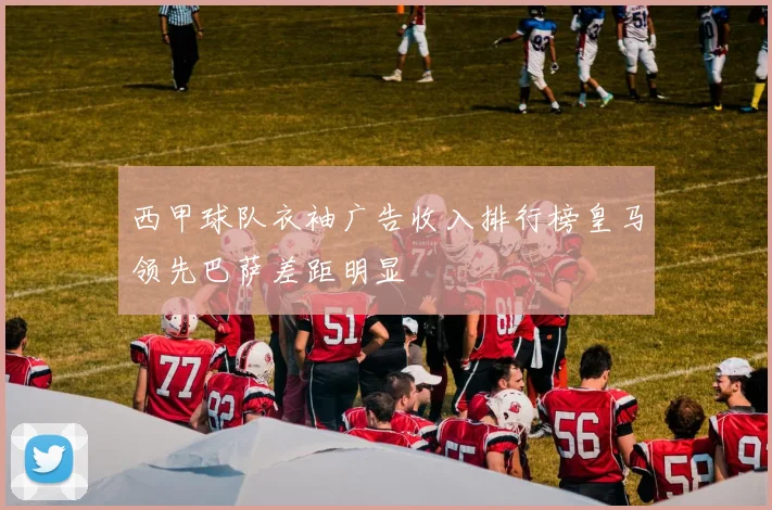 西甲球队衣袖广告收入排行榜皇马领先巴萨差距明显