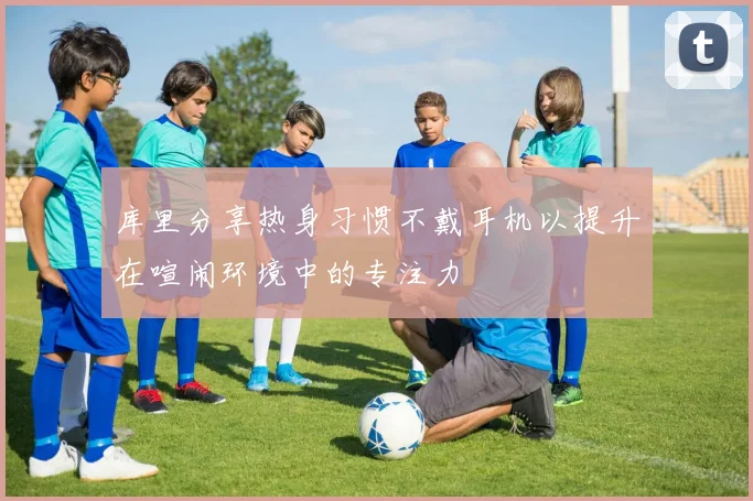 库里分享热身习惯不戴耳机以提升在喧闹环境中的专注力