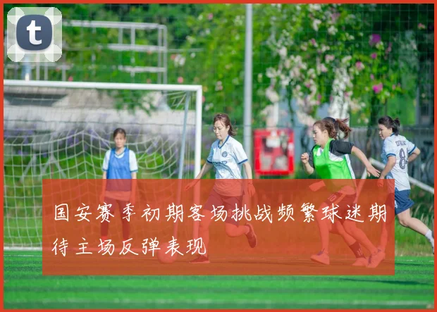 国安赛季初期客场挑战频繁球迷期待主场反弹表现