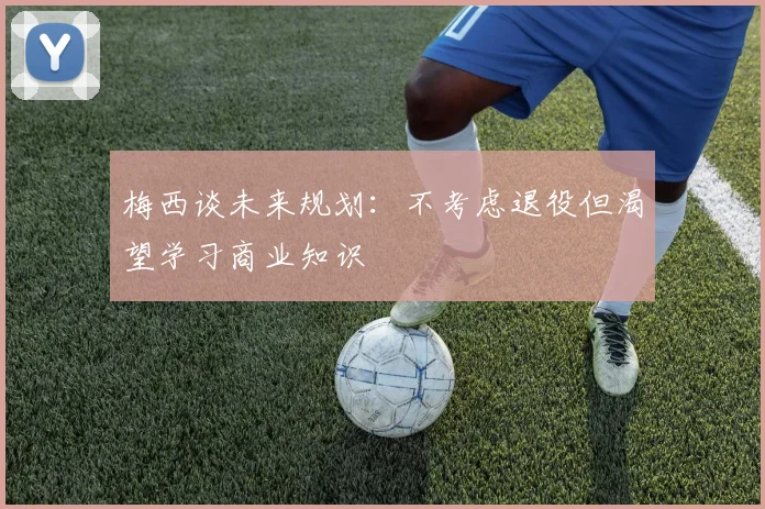 梅西谈未来规划：不考虑退役但渴望学习商业知识