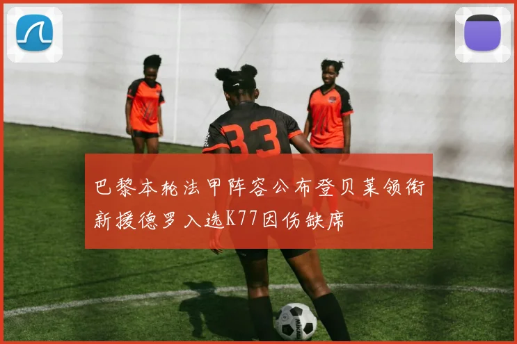 巴黎本轮法甲阵容公布登贝莱领衔新援德罗入选K77因伤缺席