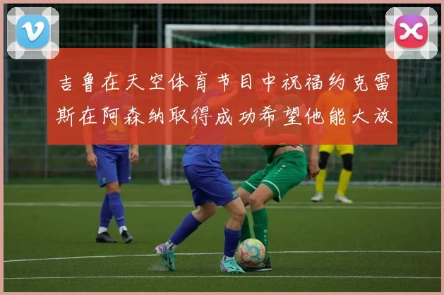吉鲁在天空体育节目中祝福约克雷斯在阿森纳取得成功希望他能大放异彩
