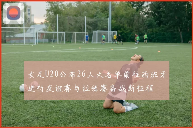 女足U20公布26人大名单前往西班牙进行友谊赛与拉练赛备战新征程
