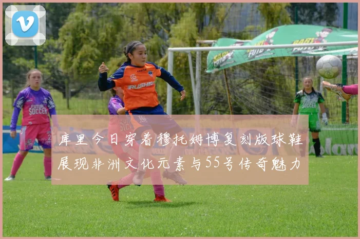 库里今日穿着穆托姆博复刻版球鞋展现非洲文化元素与55号传奇魅力