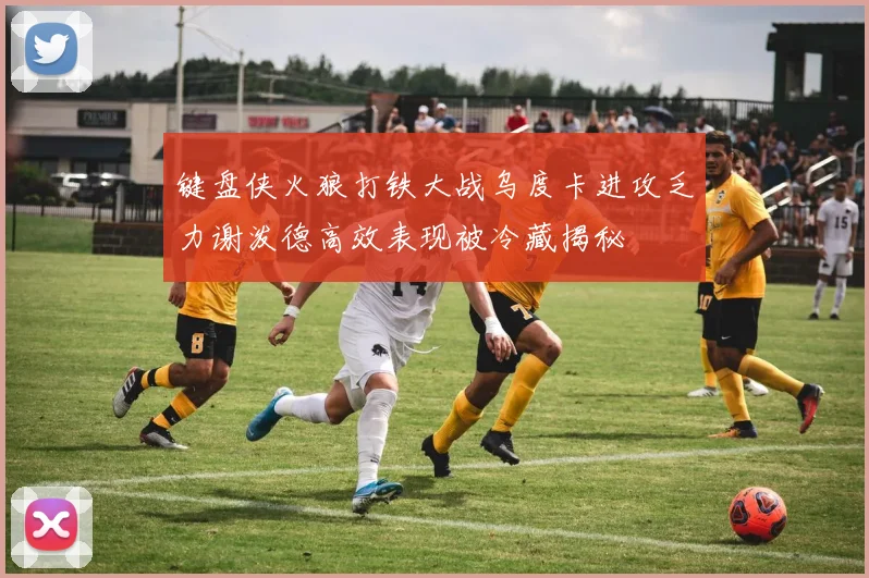 键盘侠火狼打铁大战乌度卡进攻乏力谢泼德高效表现被冷藏揭秘