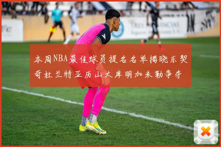 本周NBA最佳球员提名名单揭晓东契奇杜兰特亚历山大库明加米勒争夺荣誉