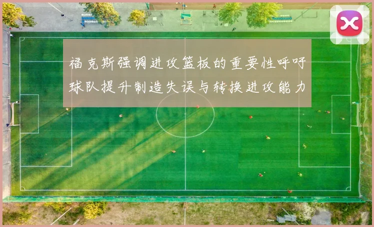 福克斯强调进攻篮板的重要性呼吁球队提升制造失误与转换进攻能力
