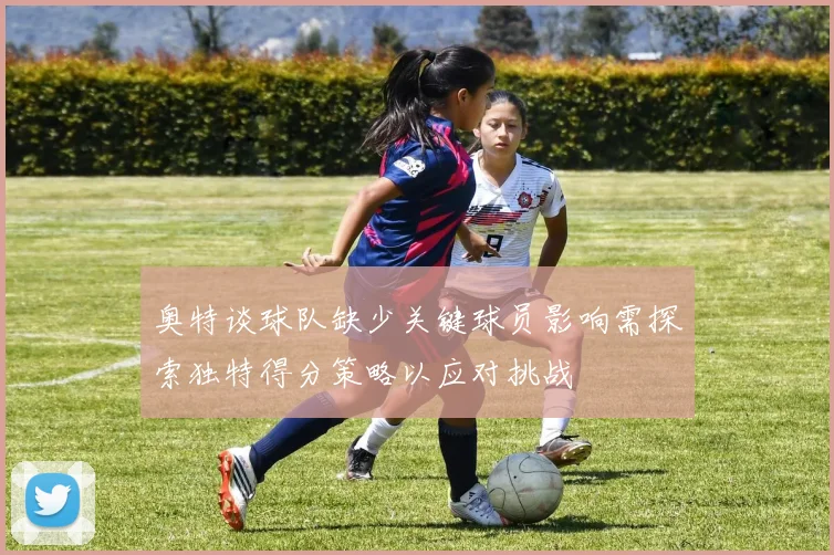 奥特谈球队缺少关键球员影响需探索独特得分策略以应对挑战