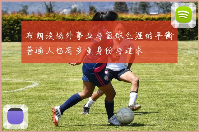 布朗谈场外事业与篮球生涯的平衡普通人也有多重身份与追求