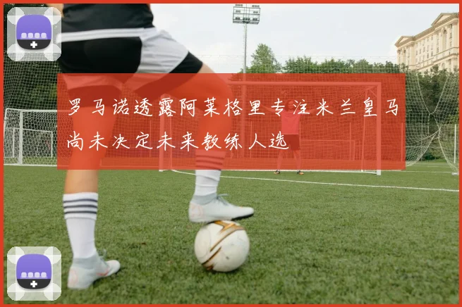 罗马诺透露阿莱格里专注米兰皇马尚未决定未来教练人选