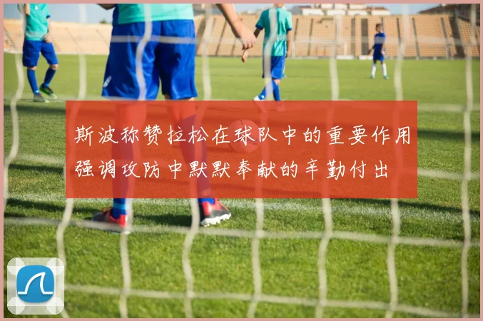 斯波称赞拉松在球队中的重要作用强调攻防中默默奉献的辛勤付出
