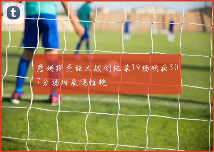 詹姆斯圣诞大战创纪录19场斩获507分场均表现惊艳