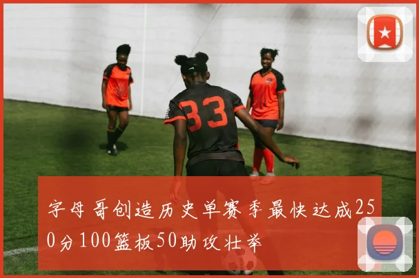 字母哥创造历史单赛季最快达成250分100篮板50助攻壮举