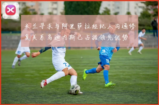 米兰寻求与阿里萨拉经纪人沟通修复关系乌迪内斯已占据领先优势