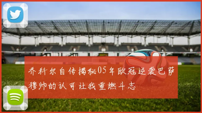 乔科尔自传揭秘05年欧冠逆袭巴萨穆帅的认可让我重燃斗志